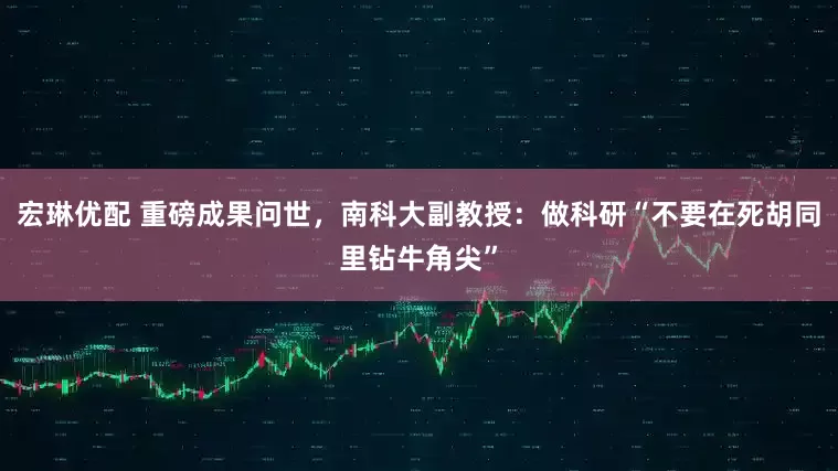 宏琳优配 重磅成果问世，南科大副教授：做科研“不要在死胡同里钻牛角尖”