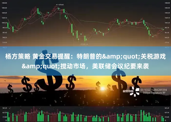 杨方策略 黄金交易提醒：特朗普的&quot;关税游戏&quot;搅动市场，美联储会议纪要来袭