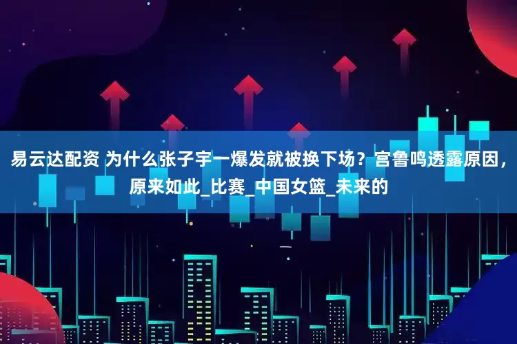 易云达配资 为什么张子宇一爆发就被换下场？宫鲁鸣透露原因，原来如此_比赛_中国女篮_未来的