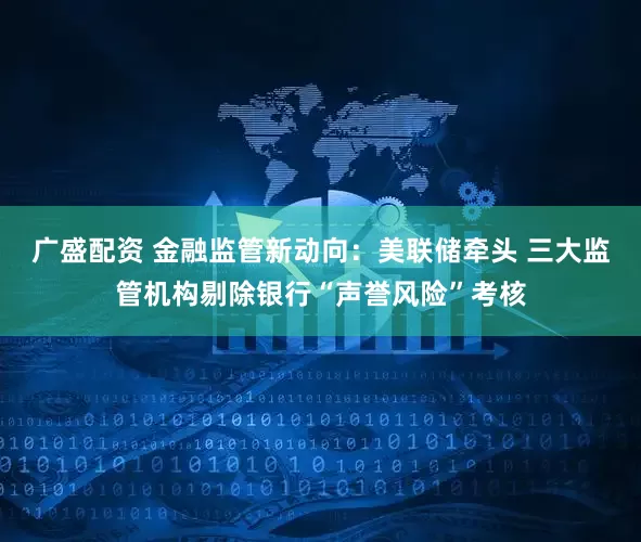 广盛配资 金融监管新动向：美联储牵头 三大监管机构剔除银行“声誉风险”考核
