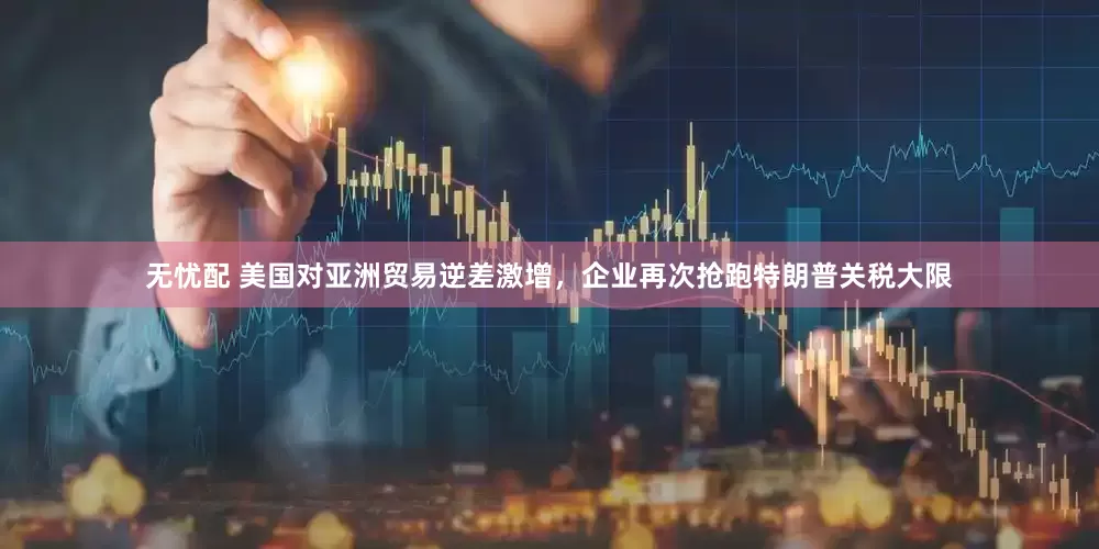无忧配 美国对亚洲贸易逆差激增，企业再次抢跑特朗普关税大限
