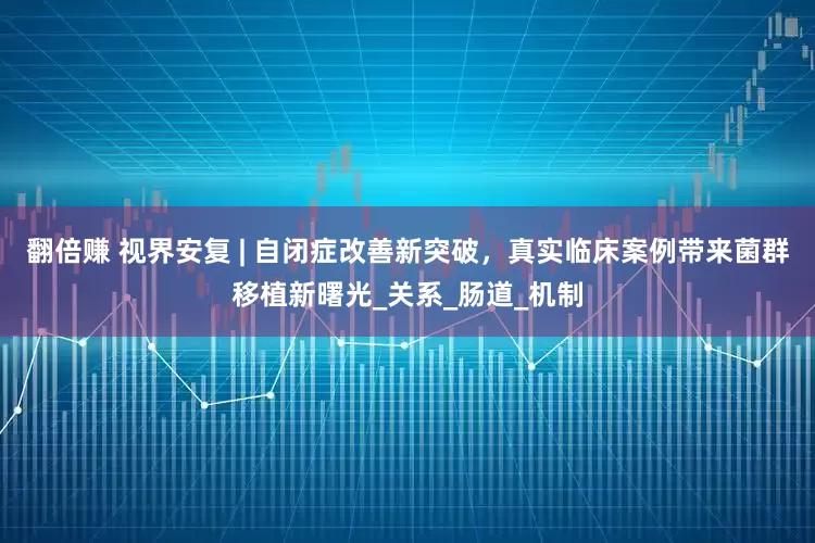 翻倍赚 视界安复 | 自闭症改善新突破，真实临床案例带来菌群移植新曙光_关系_肠道_机制