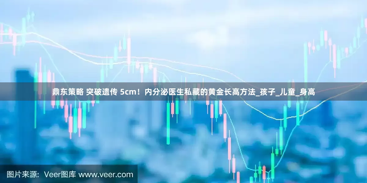 鼎东策略 突破遗传 5cm！内分泌医生私藏的黄金长高方法_孩子_儿童_身高