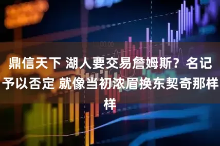 鼎信天下 湖人要交易詹姆斯？名记予以否定 就像当初浓眉换东契奇那样