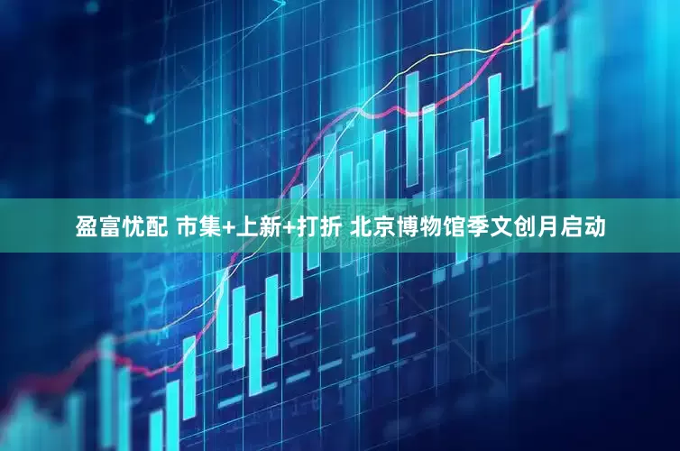 盈富忧配 市集+上新+打折 北京博物馆季文创月启动