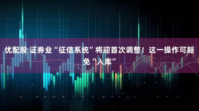 优配股 证券业“征信系统”将迎首次调整！这一操作可豁免“入库”