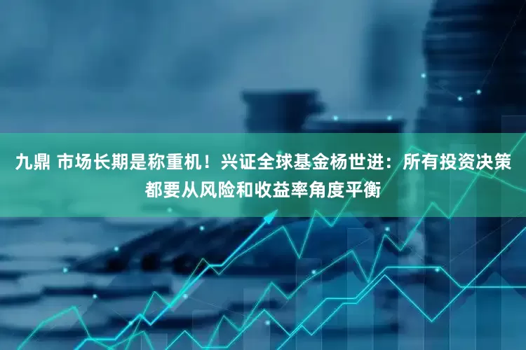 九鼎 市场长期是称重机！兴证全球基金杨世进：所有投资决策都要从风险和收益率角度平衡