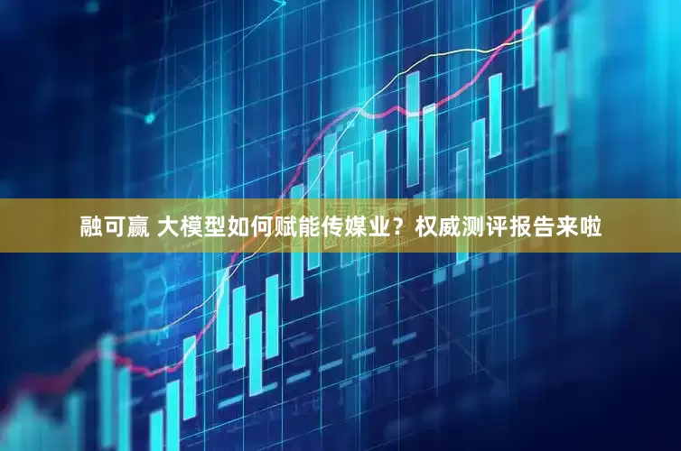 融可赢 大模型如何赋能传媒业？权威测评报告来啦