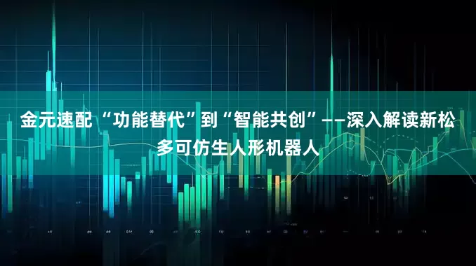 金元速配 “功能替代”到“智能共创”——深入解读新松多可仿生人形机器人