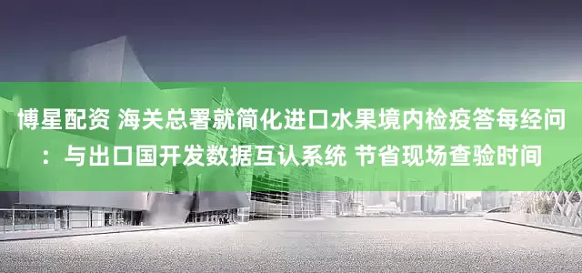 博星配资 海关总署就简化进口水果境内检疫答每经问：与出口国开发数据互认系统 节省现场查验时间