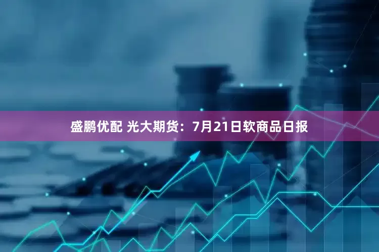 盛鹏优配 光大期货：7月21日软商品日报