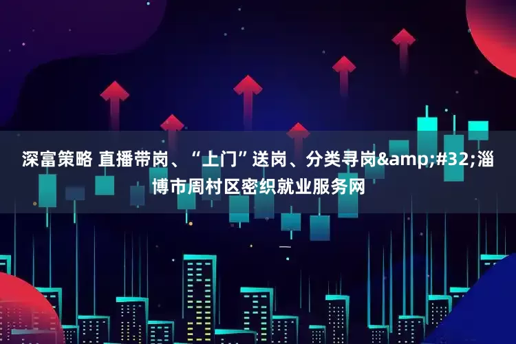 深富策略 直播带岗、“上门”送岗、分类寻岗&#32;淄博市周村区密织就业服务网