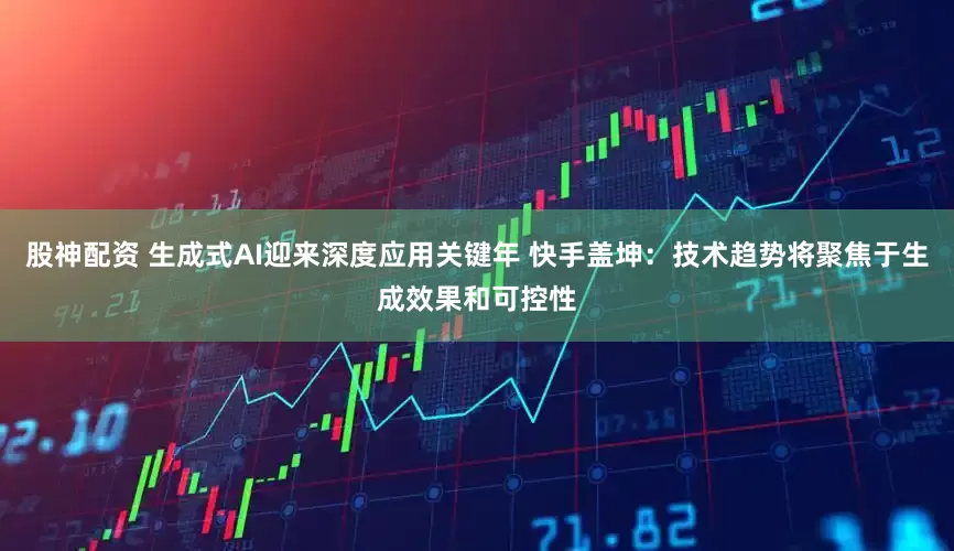 股神配资 生成式AI迎来深度应用关键年 快手盖坤：技术趋势将聚焦于生成效果和可控性