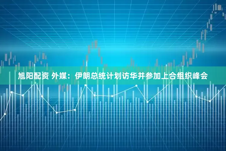 旭阳配资 外媒：伊朗总统计划访华并参加上合组织峰会