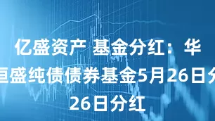 亿盛资产 基金分红：华富恒盛纯债债券基金5月26日分红