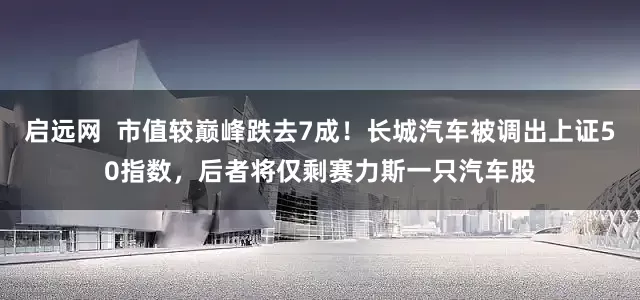 启远网 市值较巅峰跌去7成!长城汽车被调出上证50指数,后者将仅剩赛力斯一只汽车股