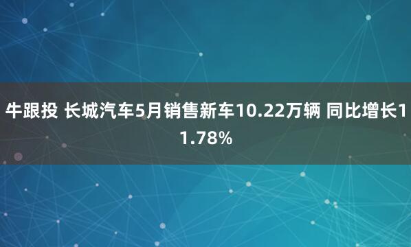 牛跟投 长城汽车5月销售新车10.22万辆 同比增长11.78%