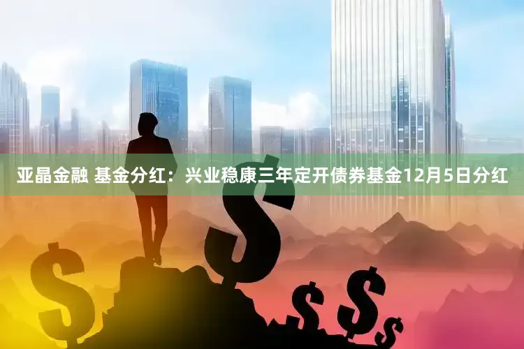 亚晶金融 基金分红:兴业稳康三年定开债券基金12月5日分红