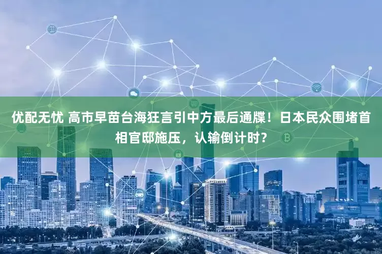 优配无忧 高市早苗台海狂言引中方最后通牒！日本民众围堵首相官邸施压，认输倒计时？