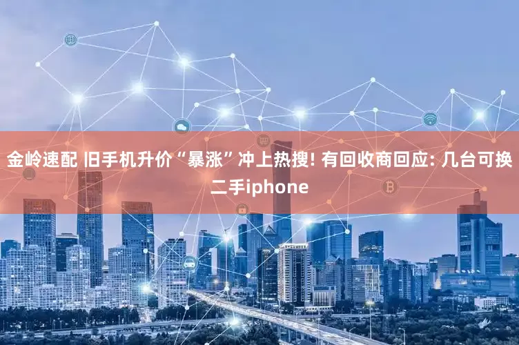 金岭速配 旧手机升价“暴涨”冲上热搜! 有回收商回应: 几台可换二手iphone