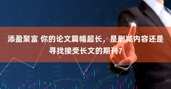 添盈聚富 你的论文篇幅超长,是删减内容还是寻找接受长文的期刊?