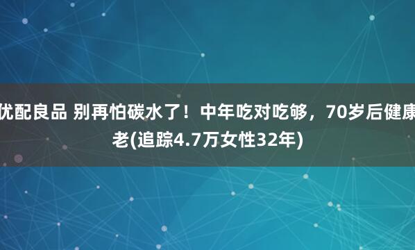 优配良品 别再怕碳水了！中年吃对吃够，70岁后健康老(追踪4.7万女性32年)