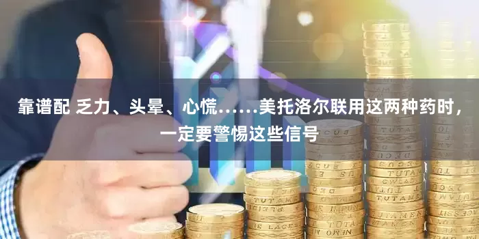 靠谱配 乏力、头晕、心慌……美托洛尔联用这两种药时,一定要警惕这些信号
