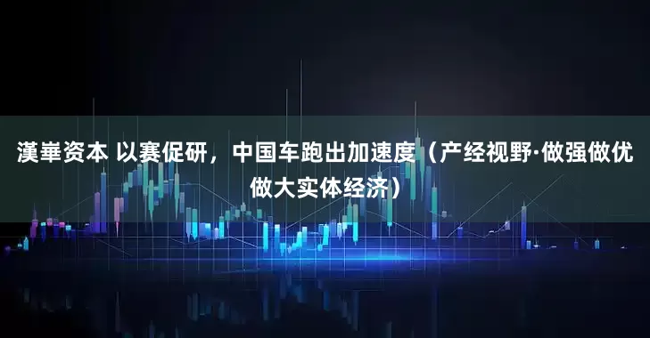 漢崋资本 以赛促研，中国车跑出加速度（产经视野·做强做优做大实体经济）