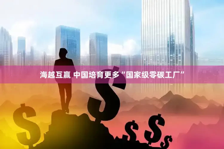 海越互赢 中国培育更多“国家级零碳工厂”